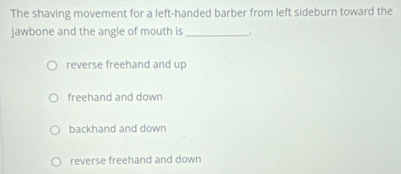 The shaving movement for a left-handed barber from left sideburn toward the
jawbone and the angle of mouth is_ .
reverse freehand and up
freehand and down
backhand and down
reverse freehand and down