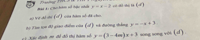 Trường THCS & T
Bài 1: Cho hàm số bậc nhất y=x-2 có đồ thị là (d)
a) Vẽ đồ thị (đ) của hàm số đã cho.
b) Tìm tọa độ giao điểm của (đ) và đường thẳng y=-x+3. 
c) Xác định m đề đồ thị hàm số y=(3-4m)x+3 song song với (d) .