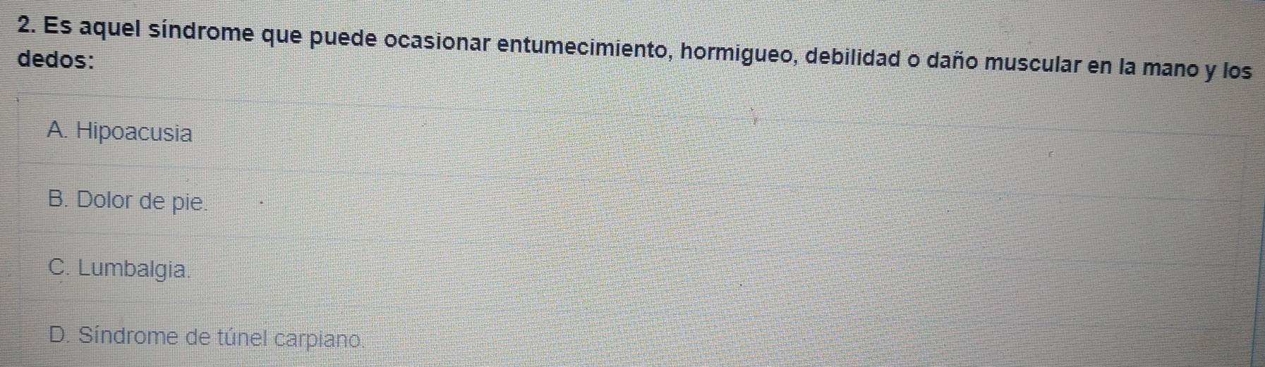 Es aquel síndrome que puede ocasionar entumecimiento, hormigueo, debilidad o daño muscular en la mano y los
dedos:
A. Hipoacusia
B. Dolor de pie.
C. Lumbalgia.
D. Síndrome de túnel carpiano.