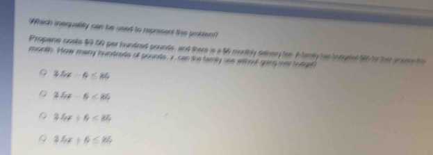 Which inequality can he used to represent ths probten?
Propane onsts $4.50 par hundred prunts, and there is a 46 montrly delvery toe. I tamly hastutuded 10 to ther srere te 
month. How many hundrade of pounte, x can the famly use withot sping mar totnel
3.5x-6≤ 105
2.5x-6<85</tex>
3.5x+6<14</tex>
3.5x+6≤ 84