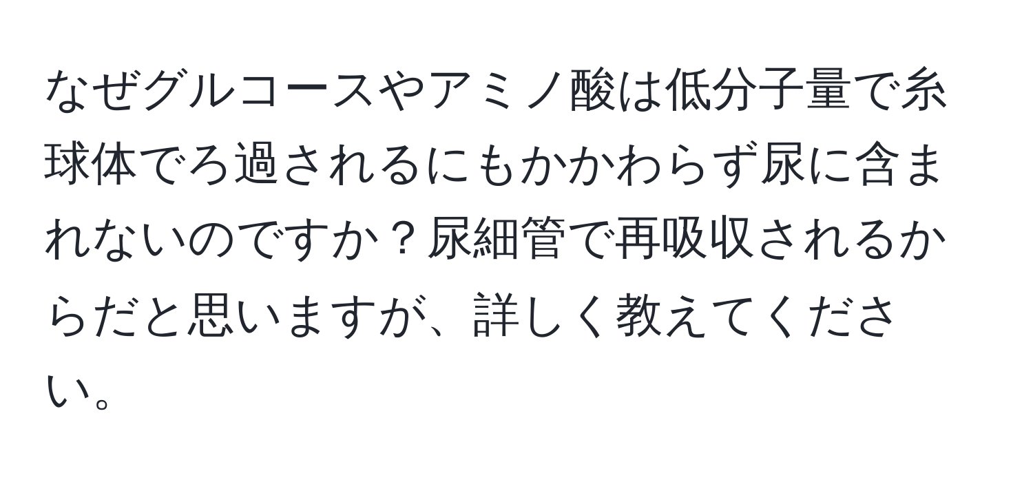 なぜグルコースやアミノ酸は低分子量で糸球体でろ過されるにもかかわらず尿に含まれないのですか？尿細管で再吸収されるからだと思いますが、詳しく教えてください。