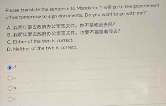 Please translate the sentence to Mandarin. “I will go to the government
office tomorrow to sign documents. Do you want to go with me?"
A. 。?
B. 。?
C. Either of the two is correct.
D. Neither of the two is correct.
d
a
b
C