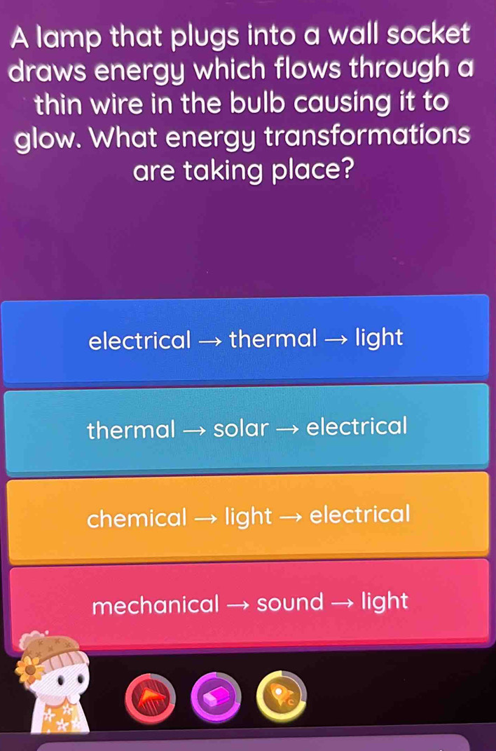 A lamp that plugs into a wall socket
draws energy which flows through a
thin wire in the bulb causing it to
glow. What energy transformations
are taking place?
electrical → thermal → light
thermal → solar → electrical
chemical → light → electrical
mechanical → sound → light