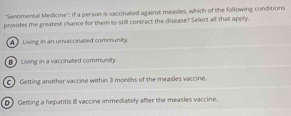 ''Sentimental Medicine'': If a person is vaccinated against measles, which of the following conditions
provides the greatest chance for them to still contract the disease? Select all that apply.
A Living in an unvaccinated community.
B Living in a vaccinated community.
C Getting another vaccine within 3 months of the measles vaccine.
D) Getting a hepatitis B vaccine immediately after the measles vaccine.