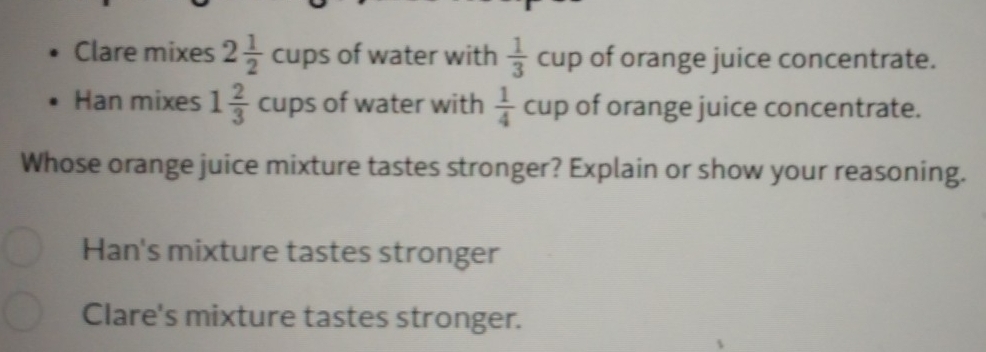 Clare mixes 2 1/2 cups of water with  1/3 cup of orange juice concentrate.
Han mixes 1 2/3 cups of water with  1/4 cup of orange juice concentrate.
Whose orange juice mixture tastes stronger? Explain or show your reasoning.
Han's mixture tastes stronger
Clare's mixture tastes stronger.