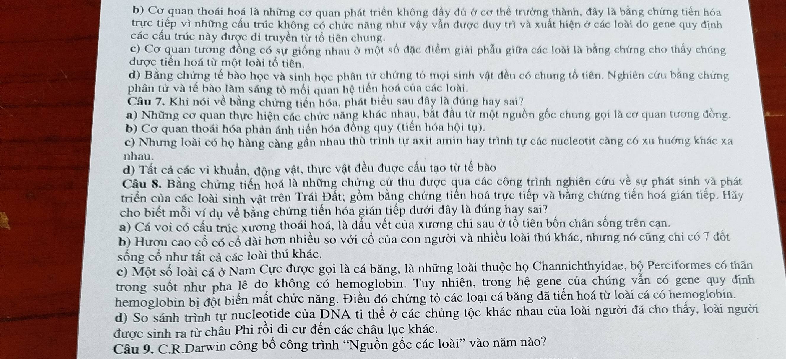 b) Cơ quan thoái hoá là những cơ quan phát triển không đầy đủ ở cơ thể trưởng thành, đây là bằng chứng tiến hóa
trực tiếp vì những cấu trúc không có chức năng như vậy vẫn được duy trì và xuất hiện ở các loài do gene quy định
các cấu trúc này được di truyền từ tổ tiên chung.
c) Cơ quan tương đồng có sự giống nhau ở một số đặc điểm giải phẫu giữa các loài là bằng chứng cho thấy chúng
được tiến hoá từ một loài tổ tiên.
d) Bằng chứng tế bào học và sinh học phân tử chứng tỏ mọi sinh vật đều có chung tổ tiên. Nghiên cứu bằng chứng
phân tử và tế bào làm sáng tỏ mối quan hệ tiến hoá của các loài.
Câu 7. Khi nói về bằng chứng tiến hóa, phát biểu sau đây là đúng hay sai?
a) Những cơ quan thực hiện các chức năng khác nhau, bắt đầu từ một nguồn gốc chung gọi là cơ quan tương đồng.
b) Cơ quan thoái hóa phản ánh tiến hóa đồng quy (tiến hóa hội tụ).
c) Nhưng loài có họ hàng càng gần nhau thù trình tự axit amin hay trình tự các nucleotit càng có xu huớng khác xa
nhau.
d) Tất cả các vi khuẩn, động vật, thực vật đều đuợc cấu tạo từ tế bào
Câu 8. Bằng chứng tiến hoá là những chứng cứ thu được qua các công trình nghiên cứu về sự phát sinh và phát
triển của các loài sinh vật trên Trái Đất; gồm bằng chứng tiến hoá trực tiếp và bằng chứng tiến hoá gián tiếp. Hãy
cho biết mỗi ví dụ về bằng chứng tiến hóa gián tiếp dưới đây là đúng hay sai?
a) Cá voi có cấu trúc xương thoái hoá, là dấu vết của xương chi sau ở tổ tiên bốn chân sống trên cạn.
b) Hươu cao cổ có cổ dài hơn nhiều so với cổ của con người và nhiều loài thú khác, nhưng nó cũng chỉ có 7 đốt
sống cổ như tất cả các loài thú khác.
c) Một số loài cá ở Nam Cực được gọi là cá băng, là những loài thuộc họ Channichthyidae, bộ Perciformes có thân
trong suốt như pha lê do không có hemoglobin. Tuy nhiên, trong hệ gene của chúng vẫn có gene quy định
hemoglobin bị đột biến mất chức năng. Điều đó chứng tỏ các loại cá băng đã tiến hoá từ loài cá có hemoglobin.
d) So sánh trình tự nucleotide của DNA ti thể ở các chủng tộc khác nhau của loài người đã cho thấy, loài người
được sinh ra từ châu Phi rồi di cư đến các châu lục khác.
Câu 9. C.R.Darwin công bố công trình “Nguồn gốc các loài” vào năm nào?