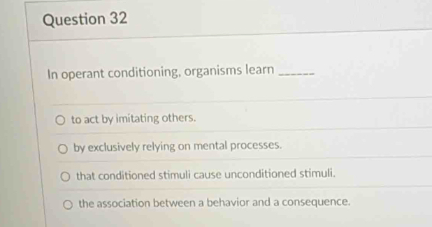 In operant conditioning, organisms learn_
to act by imitating others.
by exclusively relying on mental processes.
that conditioned stimuli cause unconditioned stimuli.
the association between a behavior and a consequence.