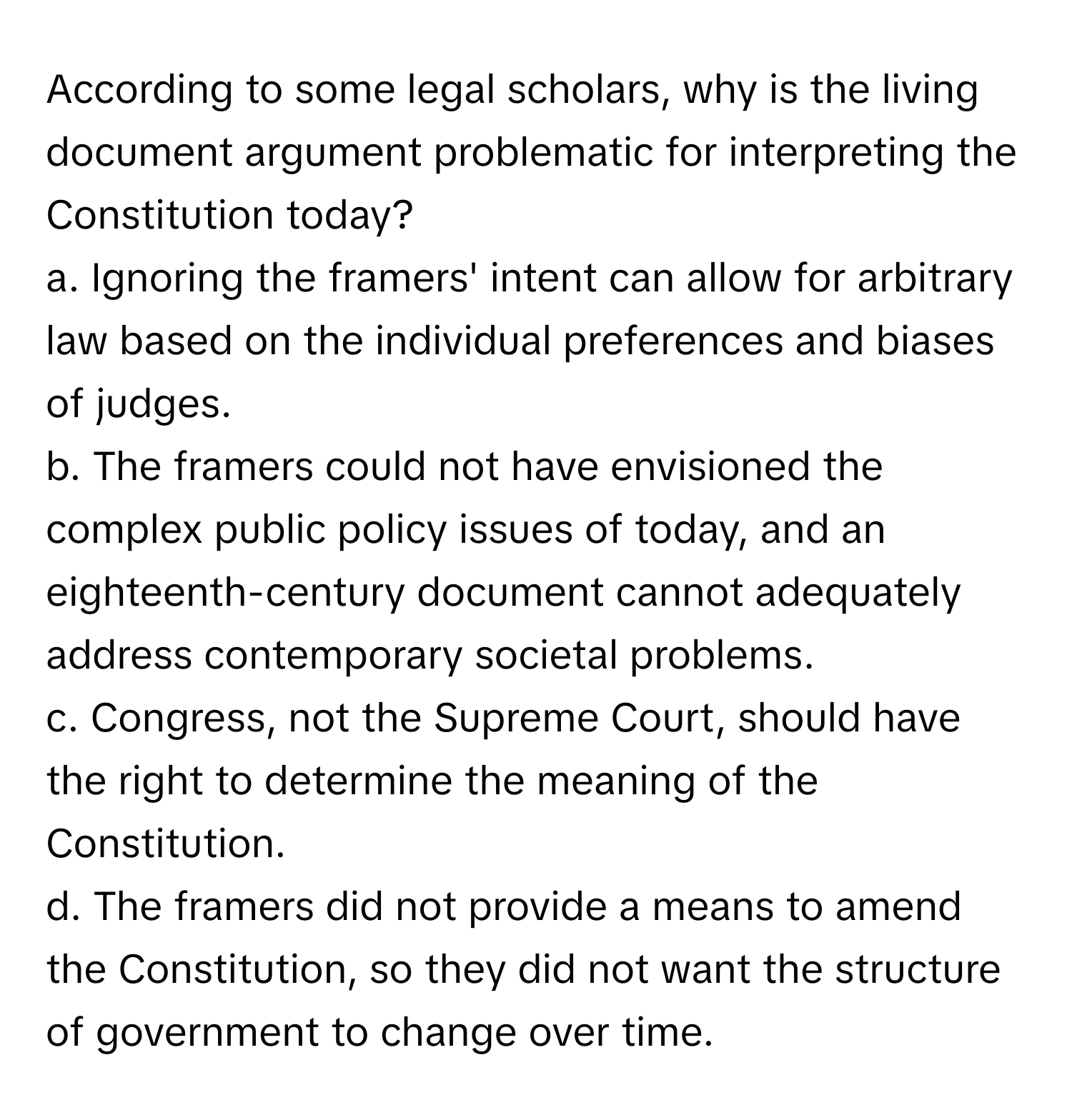 According to some legal scholars, why is the living document argument problematic for interpreting the Constitution today?

a. Ignoring the framers' intent can allow for arbitrary law based on the individual preferences and biases of judges.
b. The framers could not have envisioned the complex public policy issues of today, and an eighteenth-century document cannot adequately address contemporary societal problems.
c. Congress, not the Supreme Court, should have the right to determine the meaning of the Constitution.
d. The framers did not provide a means to amend the Constitution, so they did not want the structure of government to change over time.