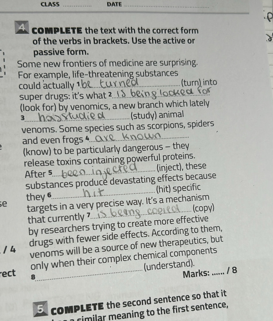 CLASS _DATE_ 
_ 
cOMPLETE the text with the correct form 
of the verbs in brackets. Use the active or 
passive form. 
Some new frontiers of medicine are surprising. 
For example, life-threatening substances 
could actually 1._ (turn) into 
super drugs: it's what ²._ 
(look for) by venomics, a new branch which lately 
_3 
(study) animal 
_ 
venoms. Some species such as scorpions, spiders 
and even frogs 4._ 
(know) to be particularly dangerous - they 
release toxins containing powerful proteins. 
After 5 _ (inject), these 
substances produce devastating effects because 
they 6 _(hit) specific 
e 
targets in a very precise way. It's a mechanism 
that currently 7_ (copy) 
by researchers trying to create more effective 
/ 4 drugs with fewer side effects. According to them, 
venoms will be a source of new therapeutics, but 
rect only when their complex chemical components 
(understand). 
8 
Marks: ...... / 8 
coMPLETE the second sentence so that it 
cim lar meaning to the first sentence,