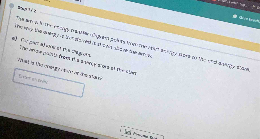 Uludent Portal - Log.. 
Step 1 / 2 
Give feedb 
The way the energy is transferred is shown above the arrow 
The arrow in the energy transfer diagram points from the start energy store to the end energy store 
a) For part a) look at the diagram. 
The arrow points from the energy store at the start 
What is the energy store at the start? 
Enter answer.. 
===== Periodic Tahl