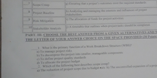 ts
_
1. What is the primary function of a Work Breakdown Structure (WBS)?
a) To manage project risks
b) To decompose the project into smaller, manageable components
c) To define project quality standards
d) To allocate the project budget
2. Which of the following best describes scope creep?
_a) The reduction of project scope due to budget cuts b) The uncontrolled expansion of a proj