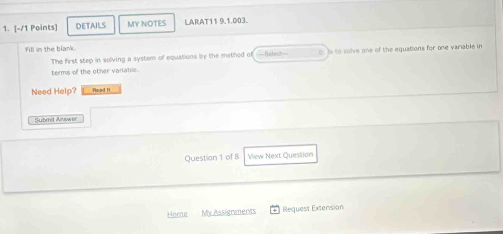 DETAILS MY NOTES LARAT11 9.1.003. 
Fill in the blank. 
The first step in solving a system of equations by the method of —Selec!— o Is to solve one of the equations for one variable in 
terms of the other variable. 
Need Help? Read H 
Submit Answer 
Question 1 of 8 View Next Question 
Home My Assignments Request Extension