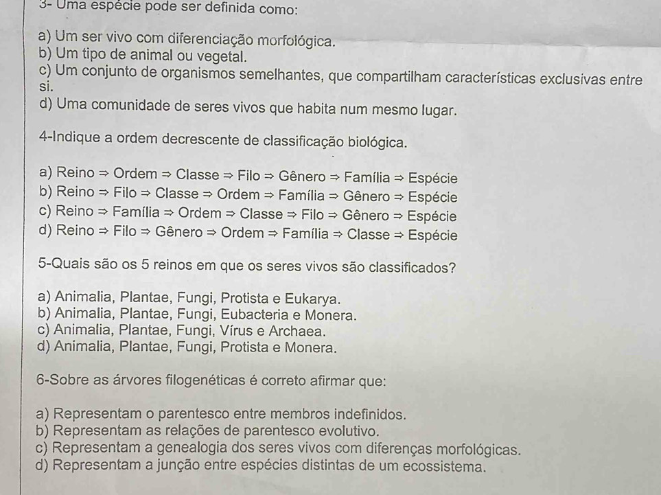 3- Uma espécie pode ser definida como:
a) Um ser vivo com diferenciação morfológica.
b) Um tipo de animal ou vegetal.
c) Um conjunto de organismos semelhantes, que compartilham características exclusivas entre
si.
d) Uma comunidade de seres vivos que habita num mesmo lugar.
4-Indique a ordem decrescente de classificação biológica.
a) Reino → Ordem → Classe → Filo → Gênero → Família → Espécie
b) Reino → Filo ⇒ Classe → Ordem → Família → Gênero → Espécie
c) Reino → Família → Ordem → Classe → Filo → Gênero → Espécie
d) Reino → Filo ⇒ Gênero → Ordem → Família → Classe → Espécie
5-Quais são os 5 reinos em que os seres vivos são classificados?
a) Animalia, Plantae, Fungi, Protista e Eukarya.
b) Animalia, Plantae, Fungi, Eubacteria e Monera.
c) Animalia, Plantae, Fungi, Vírus e Archaea.
d) Animalia, Plantae, Fungi, Protista e Monera.
6-Sobre as árvores filogenéticas é correto afirmar que:
a) Representam o parentesco entre membros indefinidos.
b) Representam as relações de parentesco evolutivo.
c) Representam a genealogia dos seres vivos com diferenças morfológicas.
d) Representam a junção entre espécies distintas de um ecossistema.