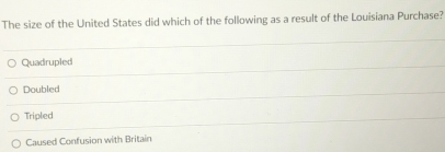 The size of the United States did which of the following as a result of the Louisiana Purchase?
Quadrupled
Doubled
Tripled
Caused Confusion with Britain