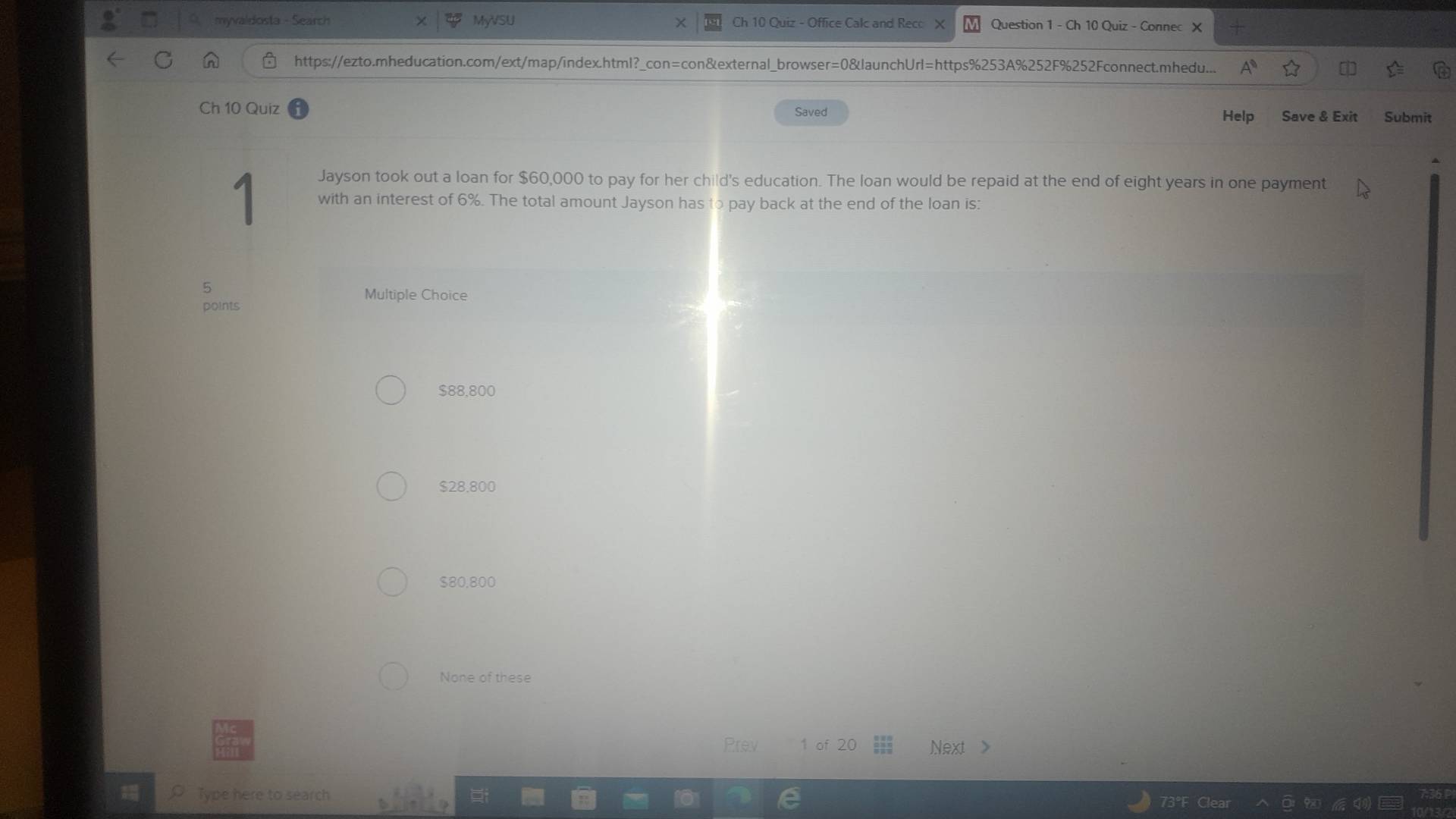 myváldosta - Search MyVSU Ch 10 Quiz - Office Calc and Reco X Question 1 - Ch 10 Quiz - Connec
https://ezto.mheducation.com/ext/map/index.html?_con=con&external_browser=0&launchUrl=https%253A%252F%252Fconnect.mhedu...
Ch 10 Quiz Saved Save & Exit Submit
Help
Jayson took out a loan for $60,000 to pay for her child's education. The loan would be repaid at the end of eight years in one payment
1 with an interest of 6%. The total amount Jayson has to pay back at the end of the loan is:
5
Multiple Choice
points
$88,800
$28.800
$80,800
None of these
Prev 1 of 20 Next >
㵘 Type here to search