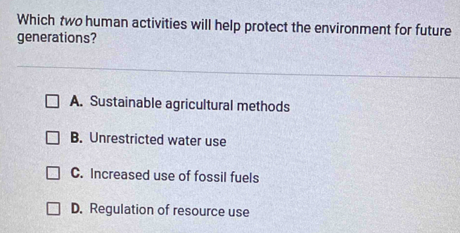 Which two human activities will help protect the environment for future
generations?
A. Sustainable agricultural methods
B. Unrestricted water use
C. Increased use of fossil fuels
D. Regulation of resource use