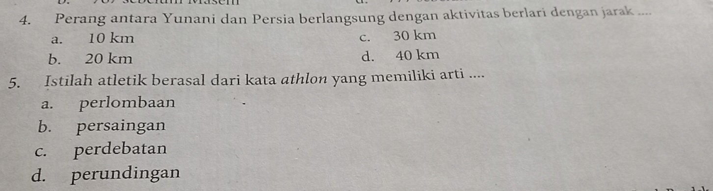 Perang antara Yunani dan Persia berlangsung dengan aktivitas berlari dengan jarak ....
a. 10 km c. 30 km
b. 20 km
d. 40 km
5. Istilah atletik berasal dari kata athlon yang memiliki arti ....
a. perlombaan
b. persaingan
c. perdebatan
d. perundingan