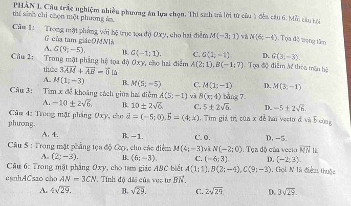 PHÀN I. Câu trắc nghiệm nhiều phương án lựa chọn. Thí sinh trả lời từ câu 1 đến câu 6. Mỗi câu hỏi
thí sinh chỉ chọn một phương án.
Câu 1: Trong mặt phẳng với hệ trục tọa độ Oxy, cho hai điểm M(-3;1) và N(6;-4). Tọa độ trọng tâm
G của tam giácOMNlà
A. G(9;-5). B. G(-1;1). C. G(1;-1). D. G(3;-3).
Câu 2: 、  Trong mặt phẳng hệ tọa độ Oxy, cho hai điểm A(2;1),B(-1;7). Tọa độ điểm M thỏa mãn hệ
thức 3vector AM+vector AB=vector 0 là
A. M(1;-3) B. M(5;-5) C. M(1;-1) D. M(3;-1)
Câu 3: Tìm x đề khoảng cách giữa hai điểm A(5;-1) và B(x;4) bằng 7.
A. -10± 2sqrt(6). B. 10± 2sqrt(6). C. 5± 2sqrt(6). D. -5± 2sqrt(6).
Câu 4: Trong mặt phẳng Oxy, cho vector a=(-5;0),vector b=(4;x). Tìm giá trị của x đề hai vectơ vector a và vector b cùng
phương.
A. 4. B. −1. C. 0. D. -5,
Câu 5 : Trong mặt phẳng tọa độ Oxy, cho các điểm M(4;-3) và N(-2;0). Tọa độ của vectơ vector MN là
A. (2;-3). B. (6;-3). C. (-6;3). D. (-2;3).
Câu 6: Trong mặt phẳng Oxy, cho tam giác ABC biết A(1;1),B(2;-4),C(9;-3). Gọi N là điểm thuộc
cạnhACsao cho AN=3CN. Tính độ dài của vec tơ vector BN.
A. 4sqrt(29). B. sqrt(29). C. 2sqrt(29). D. 3sqrt(29).