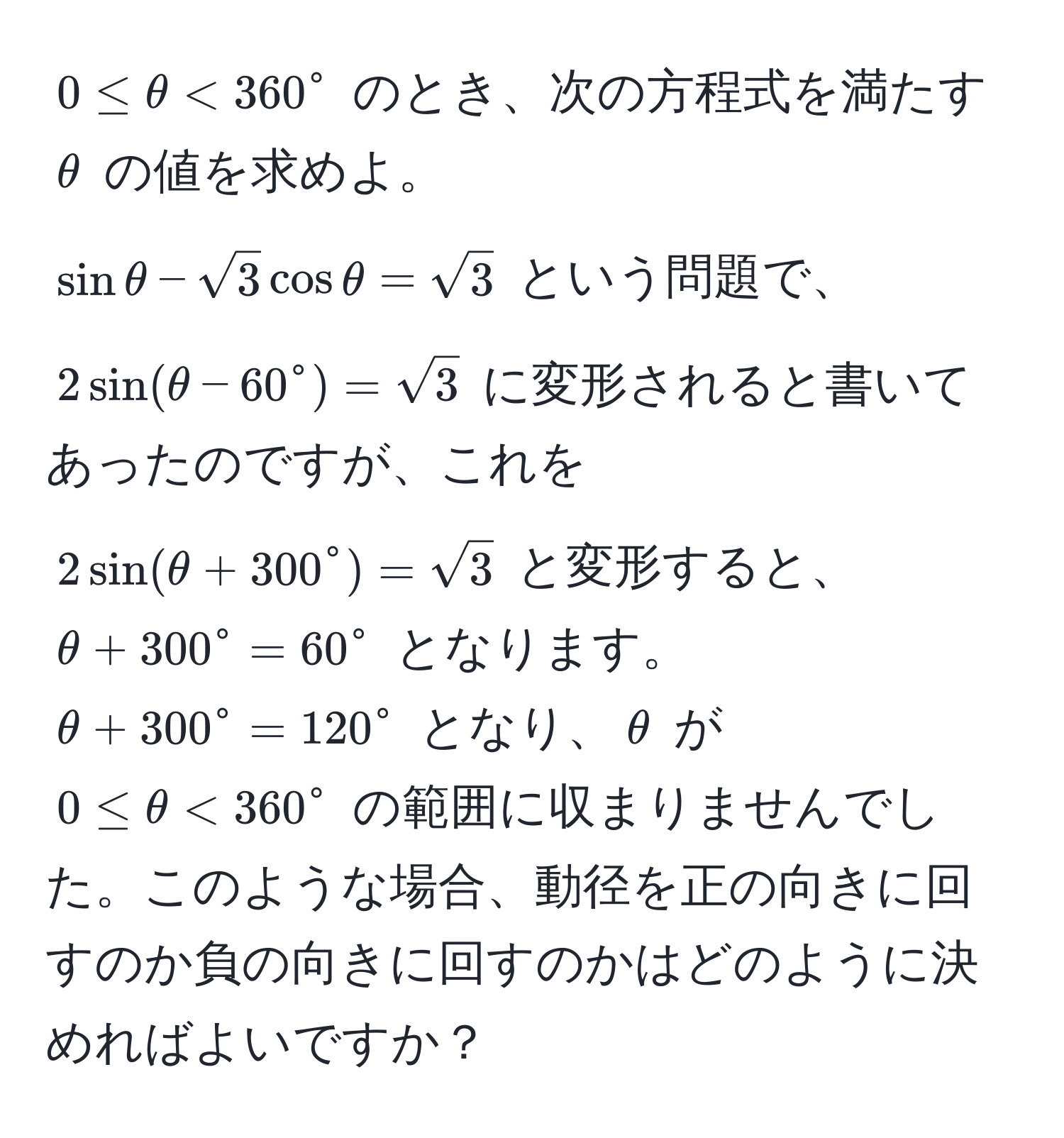 $0 ≤ θ < 360^(circ$ のとき、次の方程式を満たす $θ$ の値を求めよ。  
$sin θ - sqrt(3) cos θ = sqrt3)$ という問題で、$2 sin(θ - 60° = sqrt3)$ に変形されると書いてあったのですが、これを $2 sin(θ + 300° = sqrt3)$ と変形すると、$θ + 300° = 60°$ となります。  
$θ + 300° = 120°$ となり、$θ$ が $0 ≤ θ < 360°$ の範囲に収まりませんでした。このような場合、動径を正の向きに回すのか負の向きに回すのかはどのように決めればよいですか？