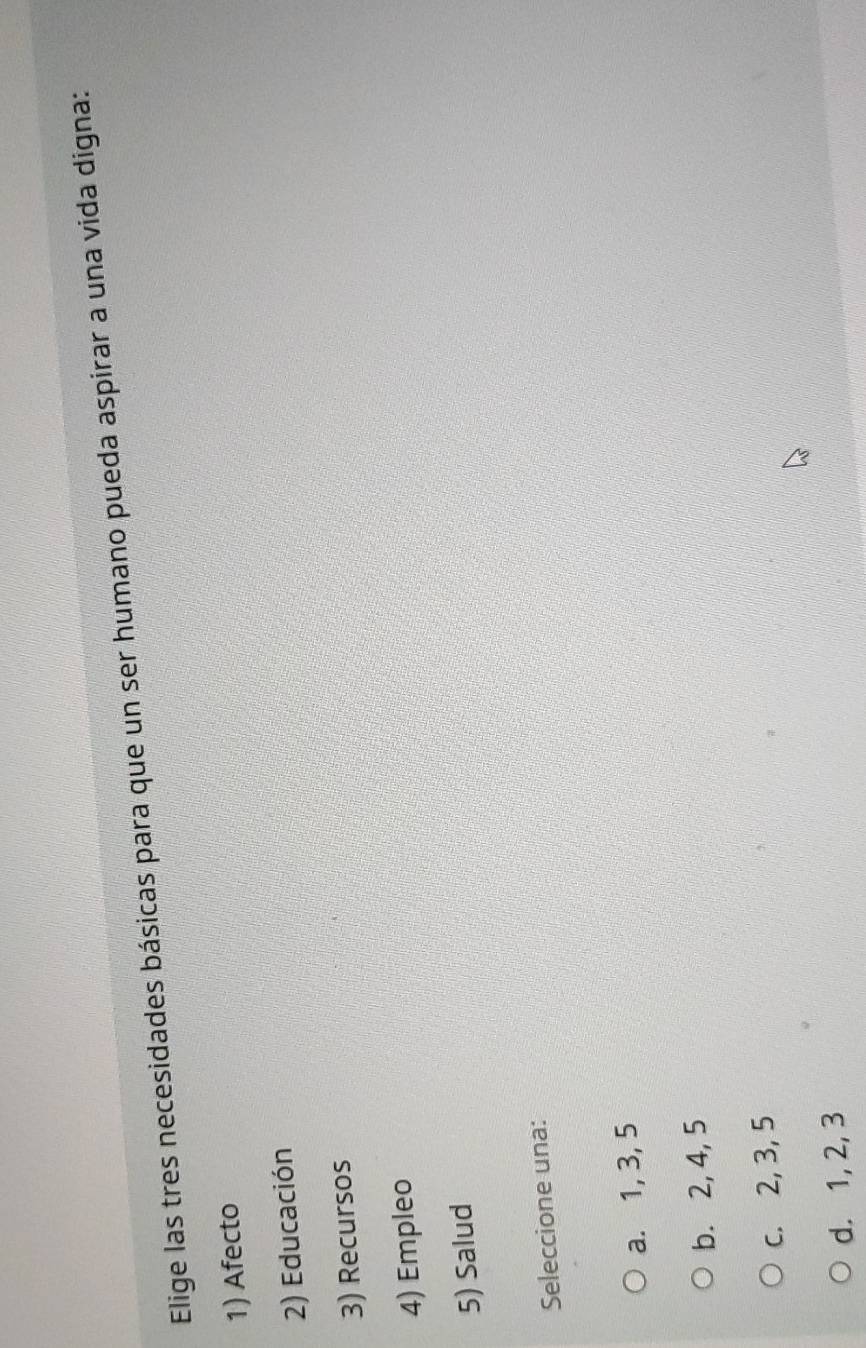 Elige las tres necesidades básicas para que un ser humano pueda aspirar a una vida digna:
1) Afecto
2) Educación
3) Recursos
4) Empleo
5) Salud
Seleccione una:
a. 1, 3, 5
b. 2, 4, 5
c. 2, 3, 5
d. 1, 2, 3