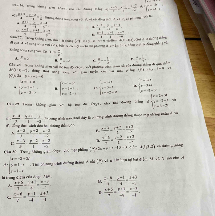 Trong không gian Oxyz , cho các đường thắng d_1: (x-3)/2 = (y+1)/1 = (z-2)/-2 ,d_2:beginarrayl x=-1 y y=-2t z=-4-tendarray. .
d_3: (x+3)/4 = (y-2)/-1 = z/6 . Đường thẳng song song với d, và cắt đồng thời d_1 và d_2 có phương trình là:
A.  (x+1)/4 = y/-1 = (z-4)/6 .
B.  (x-1)/4 = y/-1 = (z+4)/6 .
C.  (x-3)/4 = (y+1)/1 = (z-2)/6 .
D.  (x-3)/-4 = (y+1)/1 = (z-2)/-6 .
Câu 27. Trong không gian, cho mặt phầng (P) : x+y-z-4=0 và điểm A(2;-1;3). Gọi A là đường thắng
đi qua A và song song với (P), biết Δ có một vectơ chỉ phương là vector u=(a;b;c) , đồng thời Δ đồng phẳng và
không song song với Oz . Tính  a/c .
A.  a/c =2. B.  a/c =-2. C.  a/c =- 1/2 . D.
Câu 28. Trong không gian với hệ toa độ Oxyz, viết phương trình tham số của đường thằng đi qua điểm  a/c = 1/2 .
M (1;3;-2) , đồng thời song song với giao tuyến của hai mặt phẳng (P):x+y-3=0 và
(ρ ):2x-y+z-3=0.
A. beginarrayl x=1+3t y=3-t z=-2+tendarray. . B. beginarrayl x=1-3t y=3+t z=-2+tendarray. . C. beginarrayl x=1+t y=3-t z=-2-3tendarray. . D. beginarrayl x=1+t y=3+t. z=-2-3tendarray. .
Câu 29. Trong không gian với hệ tọa độ Oxyz, cho hai đường thẳng d:beginarrayl x=2+3t y=-3+t z=4-2tendarray. và
d': (x-4)/3 = (y+1)/1 = z/-2 . Phương trình nào dưới đây là phương trình đường thẳng thuộc mặt phẳng chứa đ và
d', đồng thời cách đều hai đường thẳng đó.  (x+3)/3 = (y+2)/1 = (z+2)/-2 .
A.  (x-3)/3 = (y+2)/1 = (z-2)/-2 
B.
C.  (x-3)/3 = (y-2)/1 = (z-2)/-2 
D.  (x+3)/3 = (y-2)/1 = (z+2)/-2 
Câu 30. Trong không gian Oxyz , cho mặt phẳng (P): 2x-y+z-10=0 , điểm A(1;3;2) và đường thẳng
d beginarrayl x=-2+2t y=1+t z=1-tendarray.. Tìm phương trình đường thẳng Δ cắt (P) và ơ lần lượt tại hai điểm M và N sao cho A
là trung điểm của đoạn MN .
A.  (x+6)/7 = (y+1)/4 = (z-3)/-1 .
B.  (x-6)/7 = (y-1)/4 = (z+3)/-1 .
C.  (x-6)/7 = (y-1)/-4 = (z+3)/-1 .
D.  (x+6)/7 = (y+1)/-4 = (z-3)/-1 .