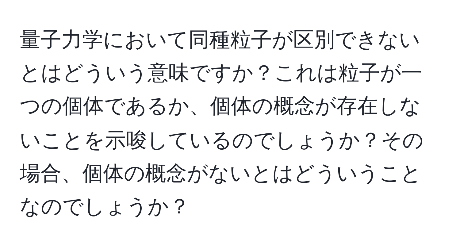 量子力学において同種粒子が区別できないとはどういう意味ですか？これは粒子が一つの個体であるか、個体の概念が存在しないことを示唆しているのでしょうか？その場合、個体の概念がないとはどういうことなのでしょうか？