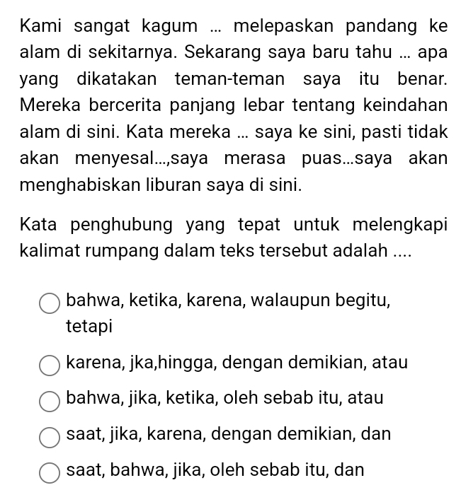 Kami sangat kagum ... melepaskan pandang ke
alam di sekitarnya. Sekarang saya baru tahu ... apa
yang dikatakan teman-teman saya itu benar.
Mereka bercerita panjang lebar tentang keindahan
alam di sini. Kata mereka ... saya ke sini, pasti tidak
akan menyesal...,saya merasa puas...saya akan
menghabiskan liburan saya di sini.
Kata penghubung yang tepat untuk melengkapi
kalimat rumpang dalam teks tersebut adalah ....
bahwa, ketika, karena, walaupun begitu,
tetapi
karena, jka,hingga, dengan demikian, atau
bahwa, jika, ketika, oleh sebab itu, atau
saat, jika, karena, dengan demikian, dan
saat, bahwa, jika, oleh sebab itu, dan