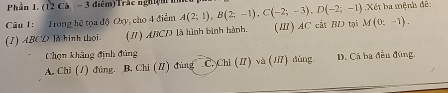 Phần 1. (12 Câ - 3 điểm)Trắc nghiệm i
Câu 1: Trong hệ tọa độ Oxy, cho 4 điểm A(2;1), B(2;-1), C(-2;-3), D(-2;-1) Xét ba mệnh đề:
(I) ABCD là hình thoi. (II) ABCD là hình bình hành. (Ⅲ) AC cắt BD tại M(0;-1). 
Chọn khẳng định đúng
A. Chi (1) đúng. B. Chi (I) đúng C. Chi (I) và (Ⅲ) đúng. D. Cả ba đều đúng.