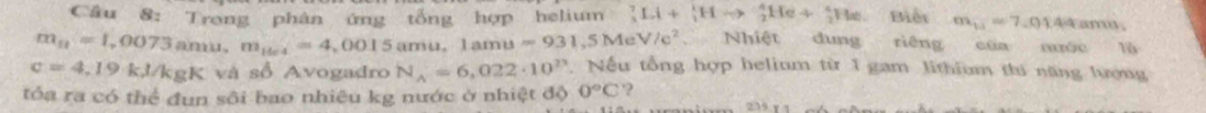 Cầu 8: Trong phân ứng tổng hợp helium ? Li+_1^(1Hto _2^4He+_2^4He Biểi m_11)=7.0144amos
m_n=1,0073anu, m_1404=4,0015amu. 1amu=931,5MeV/c^2 Nhiệt dung riêng của nước Tô
c=4,19k, l/kgK và số Avogadro N_A=6,022· 10^(23). Nếu tổng hợp helium từ 1 gam lithium thi năng lượng 
tỏa ra có thể đun sôi bao nhiêu kg nước ở nhiệt độ 0°C '?