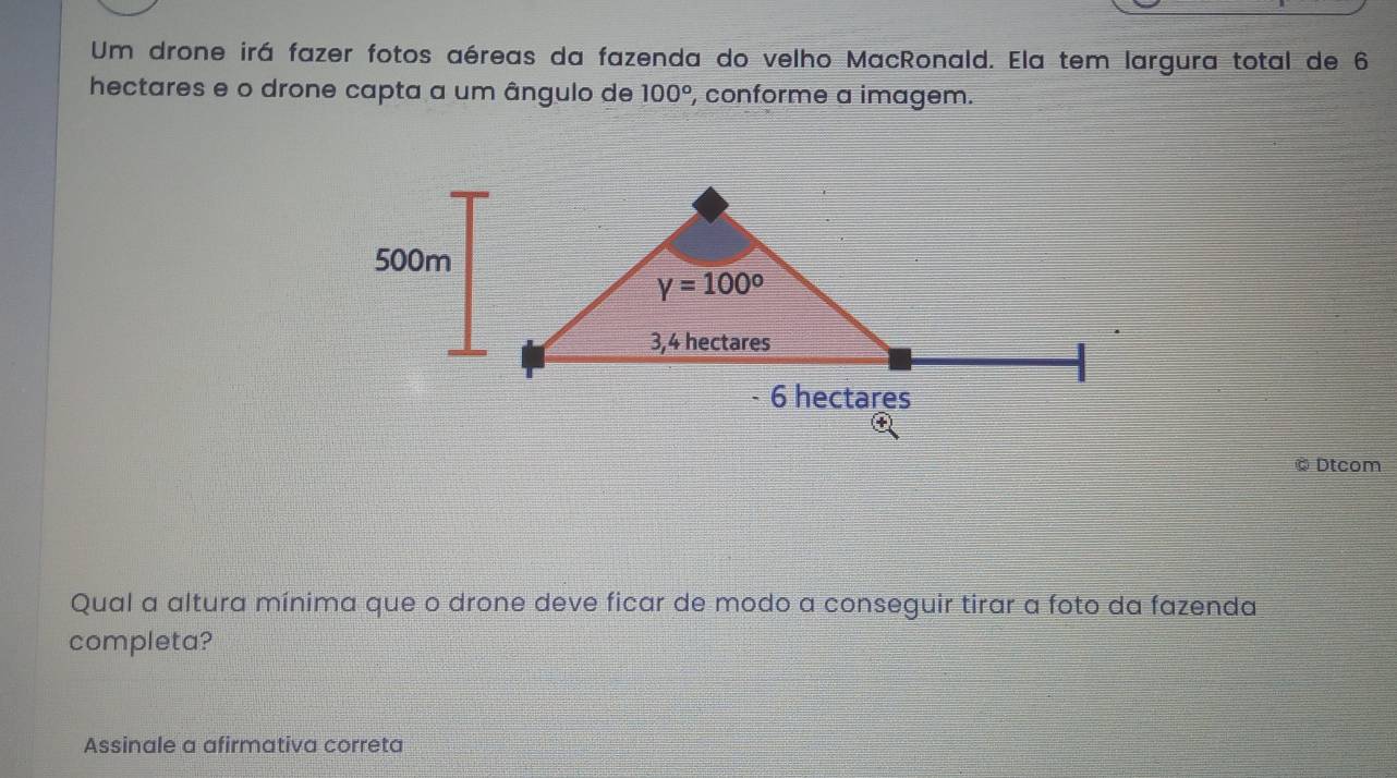 Um drone irá fazer fotos aéreas da fazenda do velho MacRonald. Ela tem largura total de 6
hectares e o drone capta a um ângulo de 100° , conforme a imagem.
Dtcom
Qual a altura mínima que o drone deve ficar de modo a conseguir tirar a foto da fazenda
completa?
Assinale a afirmativa correta