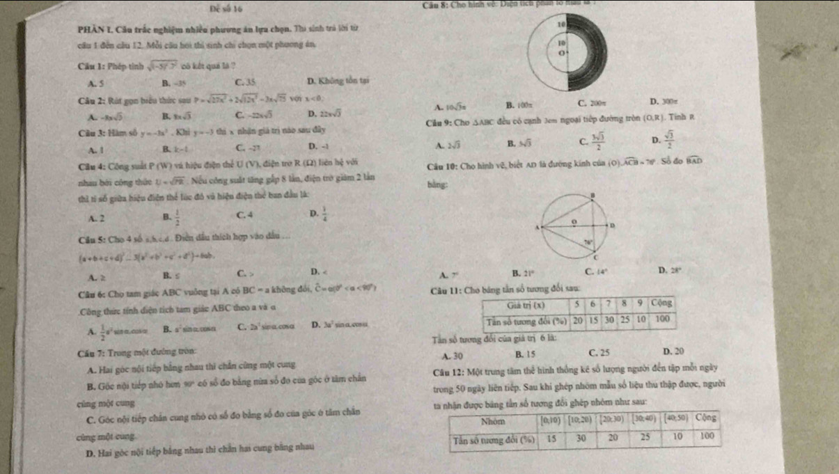 Để số 16  Cầu 8: Cho hình vệ: Diện tích phan lổ mau là .
PHÀN I. Cầu trắc nghiệm nhiều phương án lựa chọn. Thi sinh trú lời từ
10
câu 1 đến cầu 12. Mỗi câu hoi thi sinh chi chọn một phương án 10
0
Cầu 1: Phép tỉnh sqrt((-5)^2) có kết quả là ?
A. 5 B. -35 C. 35 D. Không tôn tại
Câu 2: Rút gọn biểu thức sau P=sqrt(27x^2)+2sqrt(12x^3)-2xsqrt(75) von x<0, D. 300π
A. 10sqrt(3)= B. 100π
A. -8xsqrt(5) B. 8xsqrt(3) C. -22xsqrt(5) D. 22xsqrt(3) C. 200π
Cầu 3: Hàm số y=-3x^2. Khi y=-3 thi x nhận giá trị nào sau đây Cầu 9: Cho △ ABC đều có cạnh Jem ngoại tiếp đường tròn (O,R). Tinh R
A. 1 B. k-t C. -27 D. -1 2sqrt(3) B. 5sqrt(3) C.  3sqrt(3)/2  D.  sqrt(3)/2 
A.
Cầu 4: Công suố P(W) 0 v hiệu điện thể U (V), điện trở R (Ω) liên hệ với  Câu 10: Cho hình vệ, biệt AD là đường kính của (O) widehat ACB=76° Số đo widehat BAD
nhau bởi công thức U=sqrt(7R) Nếu công suất tăng gấp 8 lần, điện trò giám 2 lần
bằng:
thì tỉ số giữa hiệu điễn thể lúc đó và hiệu điện thẻ ban đầu là:
A. 2 B.  1/2  C. 4 D.  1/4 
Cầu 5: Cho 4 số s,h,c,d . Điền dầu thích hợp vào dầu ...
(a+b+c+d)^2-3(a^2+b^2+c^2+d^2)+6ab.
A. 2 B. ≤ C. > D. A. 7° B. 21° C. 14° D. 28°
Câu 6: Cho tam giác ABC vuởng tại A có BC = a không đổi, widehat C=a(0° <90°) Câu 11: Cho bảng tần số tương đổi sau:
.Công thức tính diện tích tam giảc ABC theo a và o
A.  1/2 a^2 sn a. c a B. 1 sina. cosa C. 2a' sin o. cos α D. 3a^2 yin a.cs u 
Tan số tương đổi của giá trị 6 lã:
Cấu 7: Trong một đướng tròn: A. 30 B. 15 C. 25 D. 20
A. Hai góc nội tiếp bằng nhau thi chẳn cùng một cung
B. Gốc nội tiếp nhỏ hơm 90 có số đo bằng nừa số đo của góc ở tâm chân Câu 12:M ột trung tâm thể hình thống kê số lượng người đến tập mỗi ngày
cùng một cung trong 50 ngày liên tiếp. Sau khi ghép nhóm mẫu số liệu thu thập được, người
C. Góc nội tiếp chân cung nhỏ có số đo bằng số đo của gỏc ở tâm chân ta nhận được bảng tần số tương đổi ghép nhóm như sau:
cùng một cung 
D. Hai gòc nội tiếp bằng nhau thì chân hai cung bằng nhau