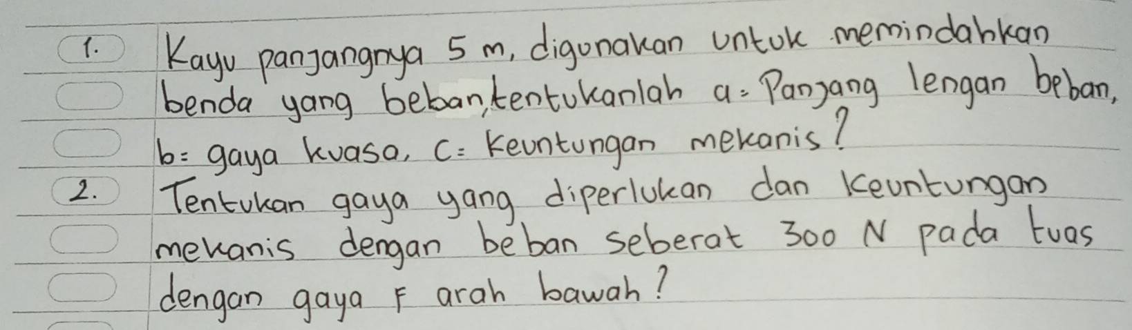 Kayu panjangnya 5 m, digonakan untok memindabkan 
benda yong bebantentokanlah a= Panyang lengan beban,
b= gaya kvaso, C: Keuntungan mekanis? 
2. Tentokan gaya yang diperlukan dan Keuntungan 
mevanis dengan beban seberat 300 N pada tuas 
dengan gaya F arah bawah?