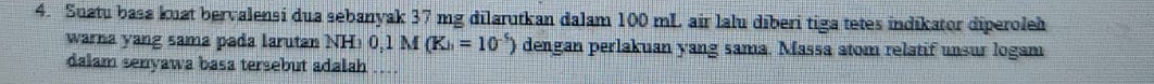 Suatu basa kuat bervalensi dua sebanyak 37 mg dilarutkan dalam 100 mL air lalu dīberi tiga tetes indikator diperoleh 
warna yang sama pada larutan NH>0,1M(Kh=10^(-5)) dengan perlakuan yang sama. Massa atom relatif unsur logam 
dalam senyawa basa tersebut adalah ..