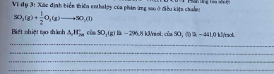 Ví đdụ 3: Xác định biển thiên enthalpy của phản ứng sau ở điều kiện chuẩn: * Phân ứng tòa nhiệt
SO_2(g)+ 1/2 O_2(g)to SO_3(l)
Biết nhiệt tạo thành △ _1H_^circ ciaSO_2(g)la-296, 8kJ/mol; ciaSO,(li)li-44.0kJ/mol. 
_ 
_ 
_ 
_