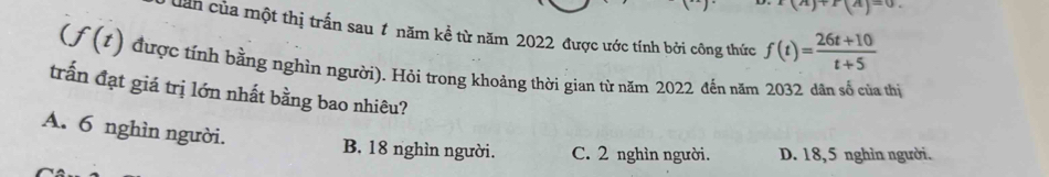 x(n)+x(n)=0. 
Dan của một thị trấn sau 1 năm kề từ năm 2022 được ước tính bởi công thức f(t)= (26t+10)/t+5 
(f(t) được tính bằng nghìn người). Hỏi trong khoảng thời gian từ năm 2022 đến năm 2032 dân số của thị
trấn đạt giá trị lớn nhất bằng bao nhiêu?
A. 6 nghìn người. B. 18 nghìn người. C. 2 nghìn người. D. 18,5 nghìn người.