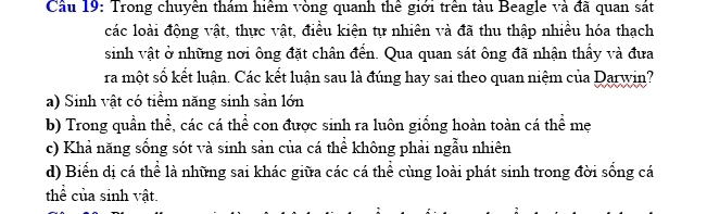 Cầu 19: Trong chuyền thám hiểm vòng quanh thể giới trên tàu Beagle và đã quan sát
các loài động vật, thực vật, điều kiện tự nhiên và đã thu thập nhiều hóa thạch
sinh vật ở những nơi ông đặt chân đển. Qua quan sát ông đã nhận thấy và đưa
ra một số kết luận. Các kết luận sau là đúng hay sai theo quan niệm của Darwin?
a) Sinh vật có tiềm năng sinh sản lớn
b) Trong quần thể, các cá thể con được sinh ra luôn giống hoàn toàn cá thể mẹ
c) Khả năng sống sót và sinh sản của cá thể không phải ngẫu nhiên
d) Biển dị cá thể là những sai khác giữa các cá thể cùng loài phát sinh trong đời sống cá
thể của sinh vật.