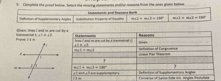 Complete the proof below. Select the missing statements and/or reasons from the ones given below.
Statements and Reasons Bank
Definition of Supplementary Angles Substitution Property of Equality m∠ 2+m∠ 3=180° m∠ 2=m∠ 3=180°
Given: lines l and m are cut
transversal t; ∠ 1≌ ∠ 2.
Prove: lparallel m
l||m Converse of Same-Side Int. Ang