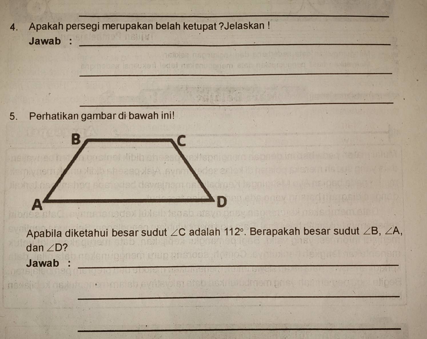 Apakah persegi merupakan belah ketupat ?Jelaskan ! 
Jawab :_ 
_ 
_ 
5. Perhatikan gambar di bawah ini! 
Apabila diketahui besar sudut ∠ C adalah 112°. Berapakah besar sudut ∠ B, ∠ A, 
dan ∠ D ? 
Jawab :_ 
_ 
_