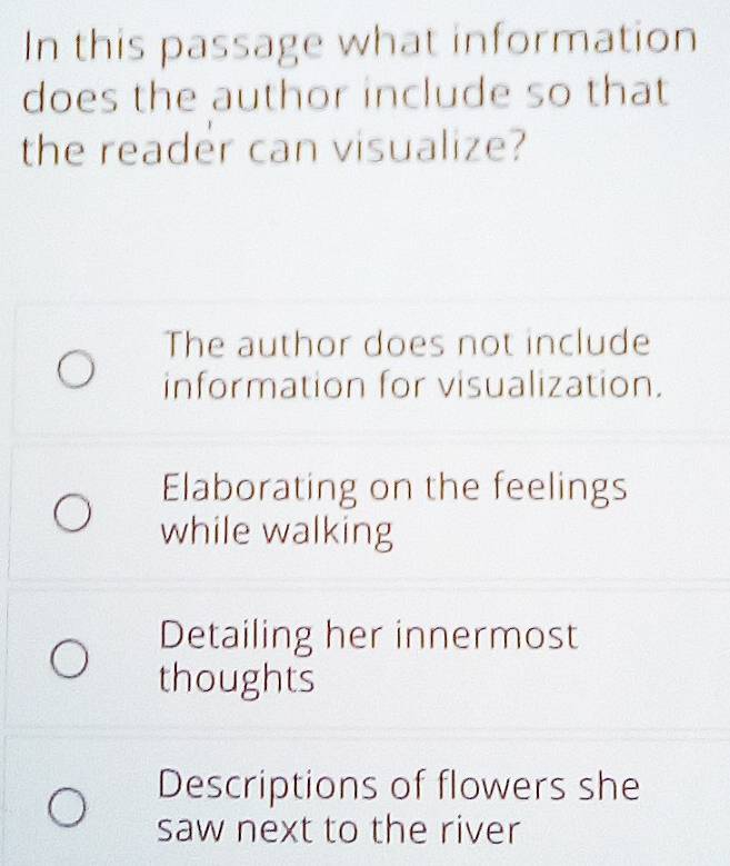 In this passage what information
does the author include so that
the reader can visualize?
The author does not include
information for visualization.
Elaborating on the feelings
while walking
Detailing her innermost
thoughts
Descriptions of flowers she
saw next to the river