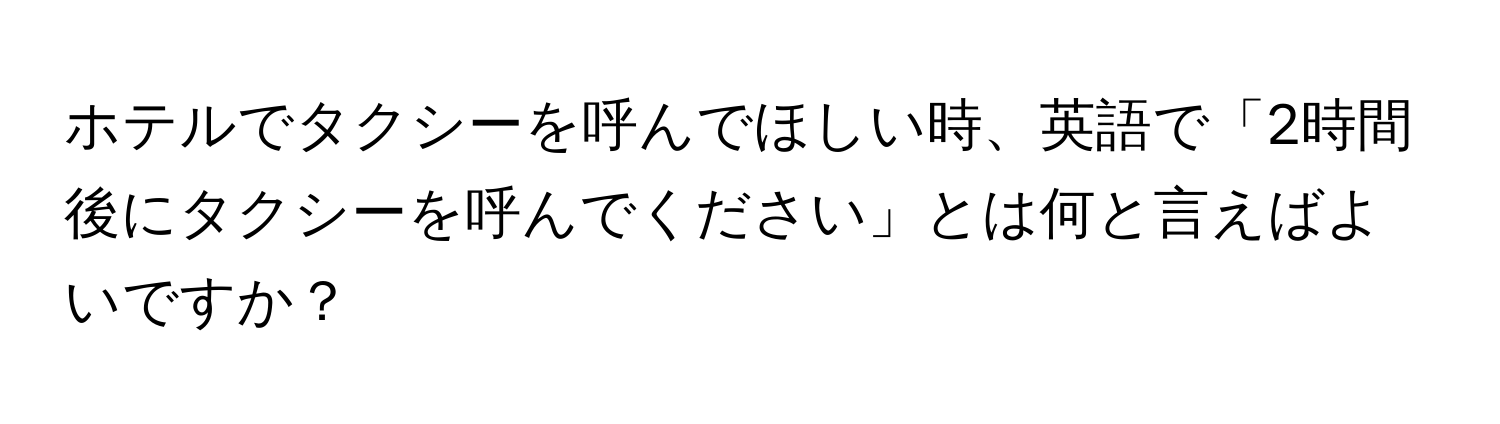 ホテルでタクシーを呼んでほしい時、英語で「2時間後にタクシーを呼んでください」とは何と言えばよいですか？