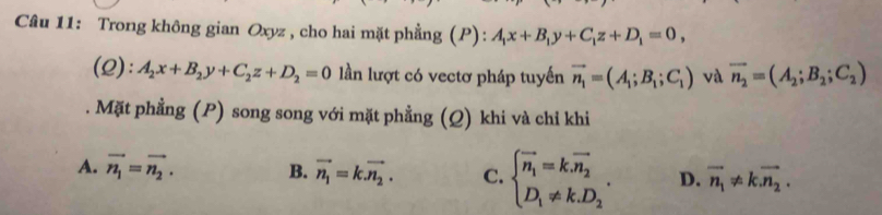 Trong không gian Oxyz , cho hai mặt phẳng (P): A_1x+B_1y+C_1z+D_1=0, 
(2): A_2x+B_2y+C_2z+D_2=0 llần lượt có vectơ pháp tuyến vector n_1=(A_1;B_1;C_1) và vector n_2=(A_2;B_2;C_2). Mặt phẳng (P) song song với mặt phẳng (Q) khi và chỉ khi
A. vector n_1=vector n_2. B. vector n_1=k.vector n_2. C. beginarrayl vector n_1=k.vector n_2 D_1!= k.D_2endarray.. D. vector n_1!= kvector n_2.