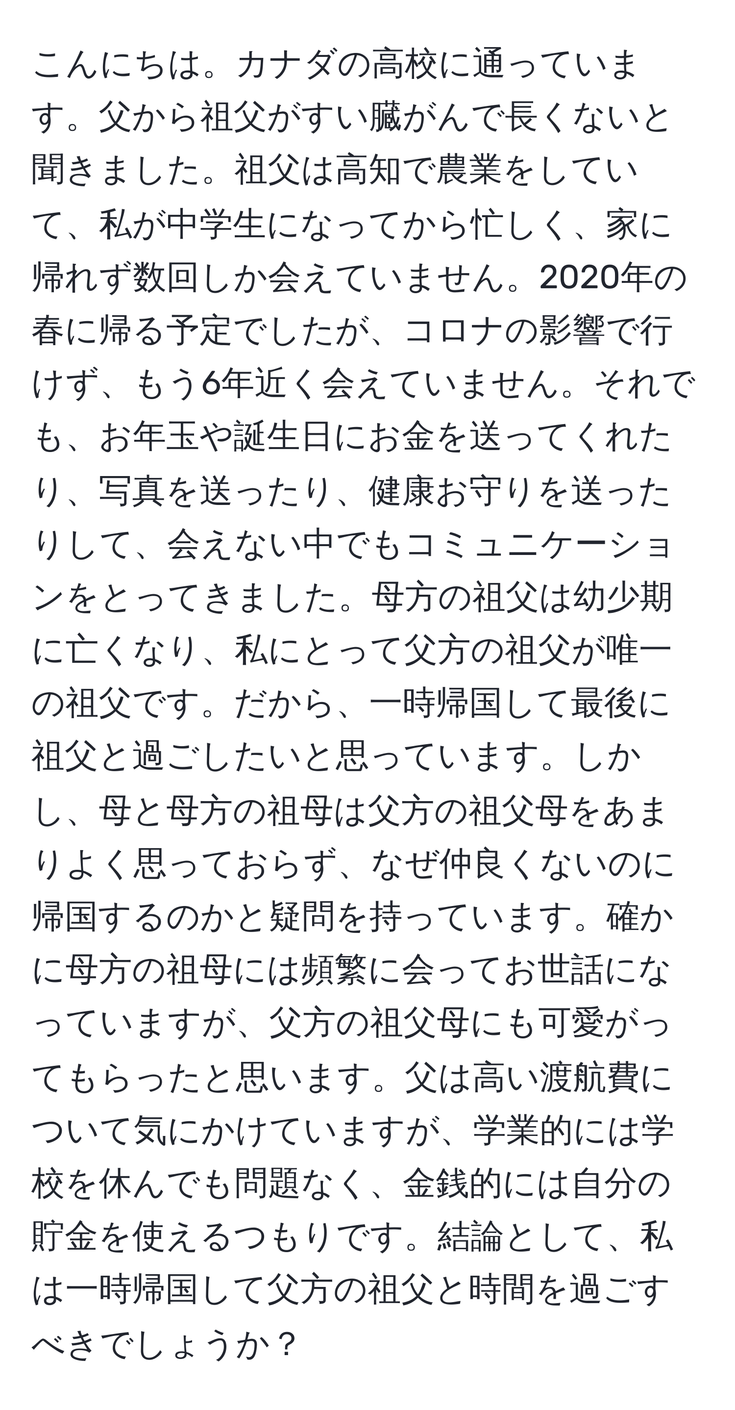 こんにちは。カナダの高校に通っています。父から祖父がすい臓がんで長くないと聞きました。祖父は高知で農業をしていて、私が中学生になってから忙しく、家に帰れず数回しか会えていません。2020年の春に帰る予定でしたが、コロナの影響で行けず、もう6年近く会えていません。それでも、お年玉や誕生日にお金を送ってくれたり、写真を送ったり、健康お守りを送ったりして、会えない中でもコミュニケーションをとってきました。母方の祖父は幼少期に亡くなり、私にとって父方の祖父が唯一の祖父です。だから、一時帰国して最後に祖父と過ごしたいと思っています。しかし、母と母方の祖母は父方の祖父母をあまりよく思っておらず、なぜ仲良くないのに帰国するのかと疑問を持っています。確かに母方の祖母には頻繁に会ってお世話になっていますが、父方の祖父母にも可愛がってもらったと思います。父は高い渡航費について気にかけていますが、学業的には学校を休んでも問題なく、金銭的には自分の貯金を使えるつもりです。結論として、私は一時帰国して父方の祖父と時間を過ごすべきでしょうか？