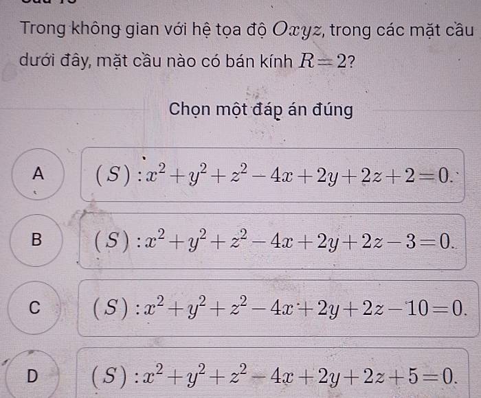 Trong không gian với hệ tọa độ Oxγz, trong các mặt cầu
đưới đây, mặt cầu nào có bán kính R=2 ?
Chọn một đáp án đúng
A ( 7 ): x^2+y^2+z^2-4x+2y+2z+2=0.
B (S):x^2+y^2+z^2-4x+2y+2z-3=0.
C  □ /□   S n : x^2+y^2+z^2-4x+2y+2z-10=0.
D ( S ) : x^2+y^2+z^2-4x+2y+2z+5=0.