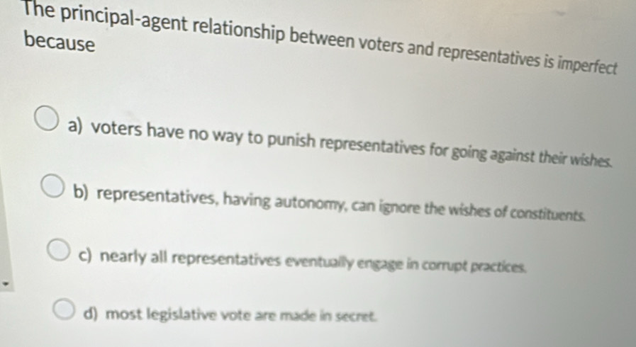 The principal-agent relationship between voters and representatives is imperfect
because
a) voters have no way to punish representatives for going against their wishes.
b) representatives, having autonomy, can ignore the wishes of constituents.
c) nearly all representatives eventually engage in corrupt practices.
d) most legislative vote are made in secret.