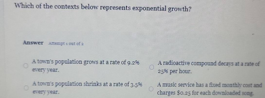 Which of the contexts below represents exponential growth?
Answer Attempt 1 out of 2
A town's population grows at a rate of 9.2% A radioactive compound decays at a rate of
every year. 25% per hour.
A town's population shrinks at a rate of 3.5^9 、 A music service has a fixed monthly cost and
every year. charges $0.25 for each downloaded song.