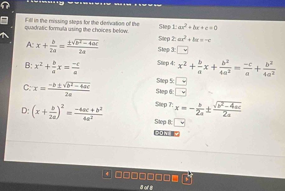 Fill in the missing steps for the derivation of the 
quadratic formula using the choices below. Step 1: ax^2+bx+c=0
Step 2: ax^2+bx=-c
A: x+ b/2a = (± sqrt(b^2-4ac))/2a  Step 3: 
Step 4: 
B: x^2+ b/a x= (-c)/a  x^2+ b/a x+ b^2/4a^2 = (-c)/a + b^2/4a^2 
Step 5: 
C: x= (-b± sqrt(b^2-4ac))/2a  Step 6: v 
Step 7: 
D: (x+ b/2a )^2= (-4ac+b^2)/4a^2  x=- b/2a ±  (sqrt(b^2-4ac))/2a 
Step 8: □ 
DONE 
8 of 8