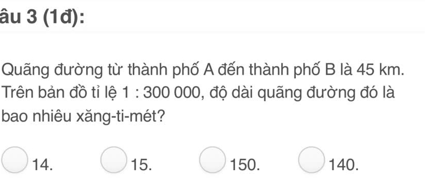 âu 3 (1đ):
Quãng đường từ thành phố A đến thành phố B là 45 km.
Trên bản đồ tỉ lệ 1:300000 , độ dài quãng đường đó là
bao nhiêu xǎng-ti-mét?
14. 15. 150. 140.