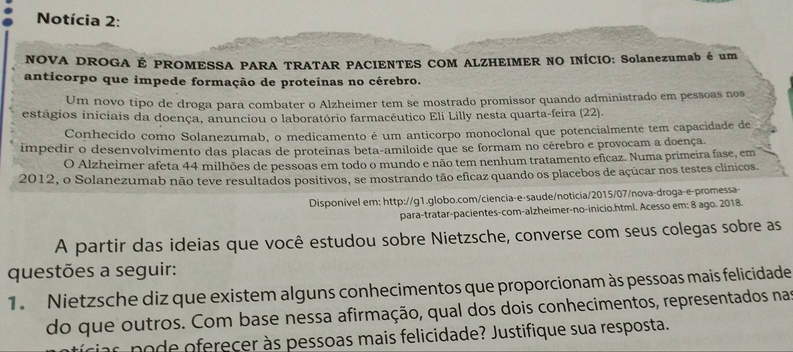 Notícia 2: 
NOVA DROGA É PROMESSA PARA TRATAR PACIENTES COM ALZHEIMER NO INÍCIO: Solanezumab é um 
anticorpo que impede formação de proteínas no cérebro. 
Um novo tipo de droga para combater o Alzheimer tem se mostrado promissor quando administrado em pessoas nos 
estágios iniciais da doença, anunciou o laboratório farmacêutico Eli Lilly nesta quarta-feira (22). 
Conhecido como Solanezumab, o medicamento é um anticorpo monoclonal que potencialmente tem capacidade de 
impedir o desenvolvimento das placas de proteínas beta-amiloide que se formam no cérebro e provocam a doença. 
O Alzheimer afeta 44 milhões de pessoas em todo o mundo e não tem nenhum tratamento eficaz. Numa primeira fase, em 
2012, o Solanezumab não teve resultados positivos, se mostrando tão eficaz quando os placebos de açúcar nos testes clínicos. 
Disponível em: http://g1.globo.com/ciencia-e-saude/noticia/2015/07/nova-droga-e-promessa- 
para-tratar-pacientes-com-alzheimer-no-inicio.html. Acesso em: 8 ago. 2018. 
A partir das ideias que você estudou sobre Nietzsche, converse com seus colegas sobre as 
questões a seguir: 
1. Nietzsche diz que existem alguns conhecimentos que proporcionam às pessoas mais felicidade 
do que outros. Com base nessa afirmação, qual dos dois conhecimentos, representados nas 
cias p o de oferecer às pessoas mais felicidade? Justifique sua resposta.