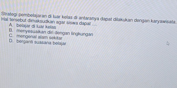 Strategi pembelajaran di luar kelas di antaranya dapat dilakukan dengan karyawisata.
Hal tersebut dimaksudkan agar siswa dapat ....
A. belajar di luar kelas
B. menyesuaikan diri dengan lingkungan
C. mengenal alam sekitar
D. berganti suasana belajar