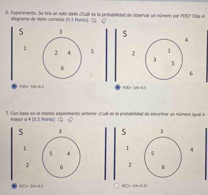 Experimento. Se tira un solo dado ¿Cuál es la probabilidad de observar un número par P(B) ? Elija el 
diagrama de Venn correcto (0.5 Points) Q
S 3
S
4
1
2 4 5 2 1
3
5
6
6
o P(B)=3/6=0.5
a P(8)=3/6=0.5
7. Con base en el mismo experimento anterior ¿Cuál es la probabilidad de encontrar un número igual o 
mayor a 4 (0.5 Points) ₹ 
S 3
S 3
1
1
5 4
5
4
2 6
2 6. P(C)=3/5=0.5
P(C)=2/6=0.33